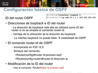 Configuración básica de OSPF
ID del router OSPF
 Direcciones de loopback e ID del router
   - La dirección de loopback más alta se utilizará como ID del
   router si no se emplea el comando router-id.
   - Ventaja de la utilización de la dirección de loopback:
      La interfaz loopback no puede fallar estabilidad de OSPF
 El comando router-id de OSPF
   – Incorporado en IOS 12.0.
   – Sintaxis del comando:
       Router(config)#router id-proceso ospf
       Router(config-router)#router-id dirección ip
 Modificación de la ID del router
   – Use el comando Router#clear ip proceso ospf
                                © 2007 Cisco Systems, Inc. Todos los derechos reservados.   Cisco Public   20
 