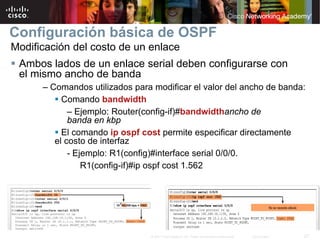 Configuración básica de OSPF
Modificación del costo de un enlace
 Ambos lados de un enlace serial deben configurarse con
 el mismo ancho de banda
      – Comandos utilizados para modificar el valor del ancho de banda:
           Comando bandwidth
             – Ejemplo: Router(config-if)#bandwidthancho de
             banda en kbp
           El comando ip ospf cost permite especificar directamente
         el costo de interfaz
             - Ejemplo: R1(config)#interface serial 0/0/0.
                 R1(config-if)#ip ospf cost 1.562




                                © 2007 Cisco Systems, Inc. Todos los derechos reservados.   Cisco Public   27
 