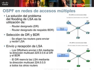 OSPF en redes de accesos múltiples
 La solución del problema
 del flooding de LSA es la
 utilización de:
   – Router designado (DR)
   – Router designado de respaldo BDR)
 Selección de DR y BDR
   – Se eligen los routers para enviar
   y recibir LSA
 Envío y recepción de LSA
   – Los DRothers envían LSA mediante
   la dirección multicast 224.0.0.6 al DR
   y el BDR
   – El DR reenvía las LSA mediante
   la dirección multicast 224.0.0.5
   a todos los otros routers
                                 © 2007 Cisco Systems, Inc. Todos los derechos reservados.   Cisco Public   32
 