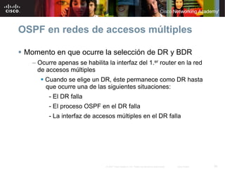 OSPF en redes de accesos múltiples

 Momento en que ocurre la selección de DR y BDR
   – Ocurre apenas se habilita la interfaz del 1.er router en la red
     de accesos múltiples
       Cuando se elige un DR, éste permanece como DR hasta
       que ocurre una de las siguientes situaciones:
         - El DR falla
         - El proceso OSPF en el DR falla
         - La interfaz de accesos múltiples en el DR falla




                               © 2007 Cisco Systems, Inc. Todos los derechos reservados.   Cisco Public   36
 
