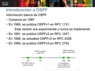 Introducción a OSPF
Información básica de OSPF
  Comenzó en 1987
  En 1989, se publica OSPFv1 en RFC 1131.
      Esta versión era experimental y nunca se implementó
  En 1991, se publica OSPFv2 en RFC 1247
  En 1998, se actualiza OSPFv2 en RFC 2328
  En 1999, se publica OSPFv3 en RFC 2740




                          © 2007 Cisco Systems, Inc. Todos los derechos reservados.   Cisco Public   4
 
