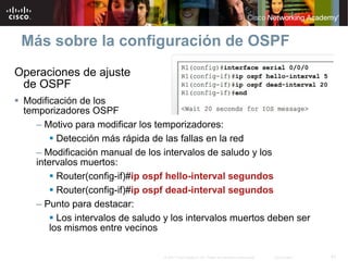 Más sobre la configuración de OSPF
Operaciones de ajuste
 de OSPF
 Modificación de los
 temporizadores OSPF
    – Motivo para modificar los temporizadores:
          Detección más rápida de las fallas en la red
    – Modificación manual de los intervalos de saludo y los
    intervalos muertos:
          Router(config-if)#ip ospf hello-interval segundos
          Router(config-if)#ip ospf dead-interval segundos
    – Punto para destacar:
          Los intervalos de saludo y los intervalos muertos deben ser
        los mismos entre vecinos

                                  © 2007 Cisco Systems, Inc. Todos los derechos reservados.   Cisco Public   41
 