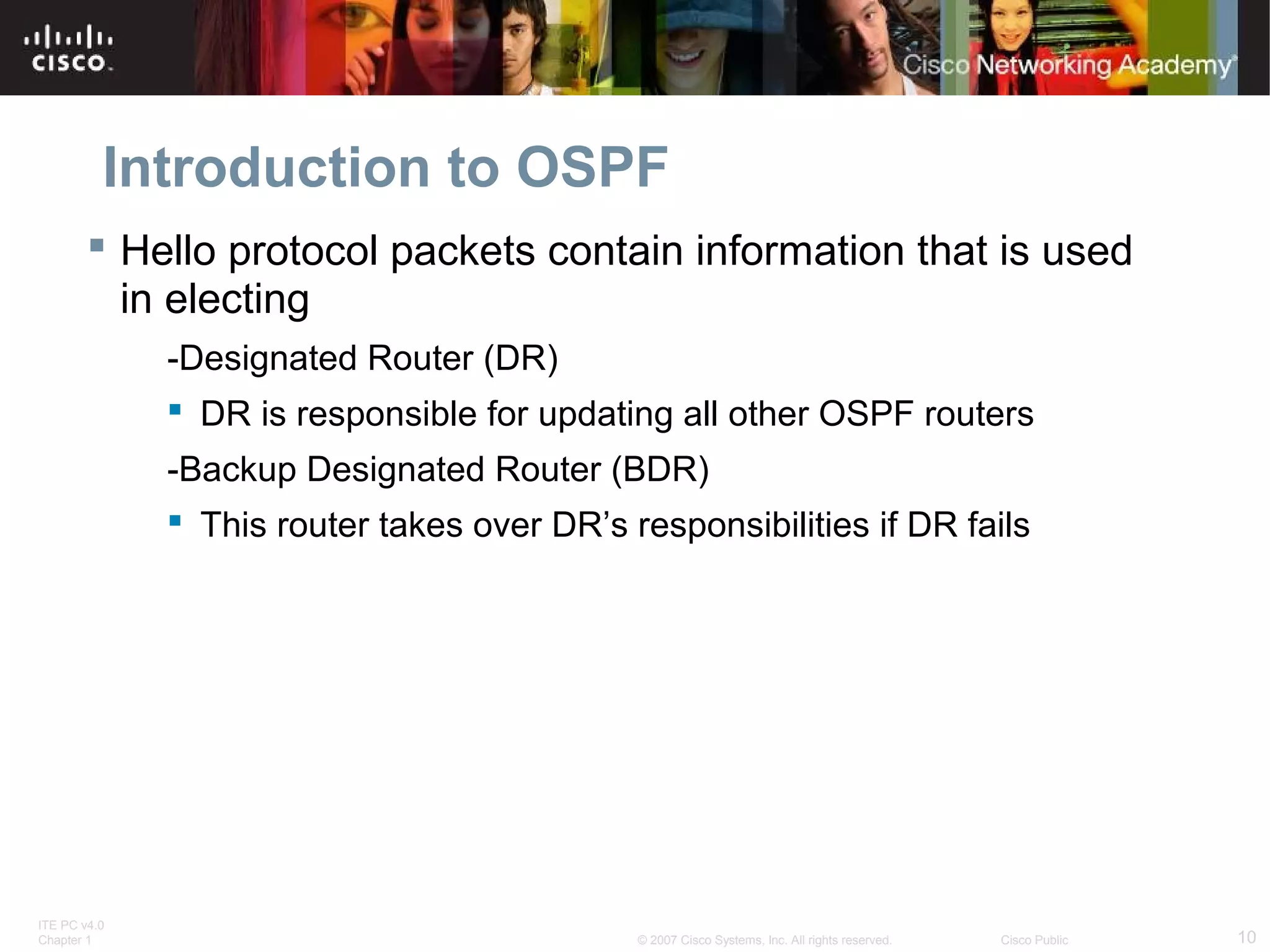 Introduction to OSPF
 Hello protocol packets contain information that is used
in electing
-Designated Router (DR)
 DR is responsible for updating all other OSPF routers
-Backup Designated Router (BDR)
 This router takes over DR’s responsibilities if DR fails

ITE PC v4.0
Chapter 1

© 2007 Cisco Systems, Inc. All rights reserved.

Cisco Public

10

 