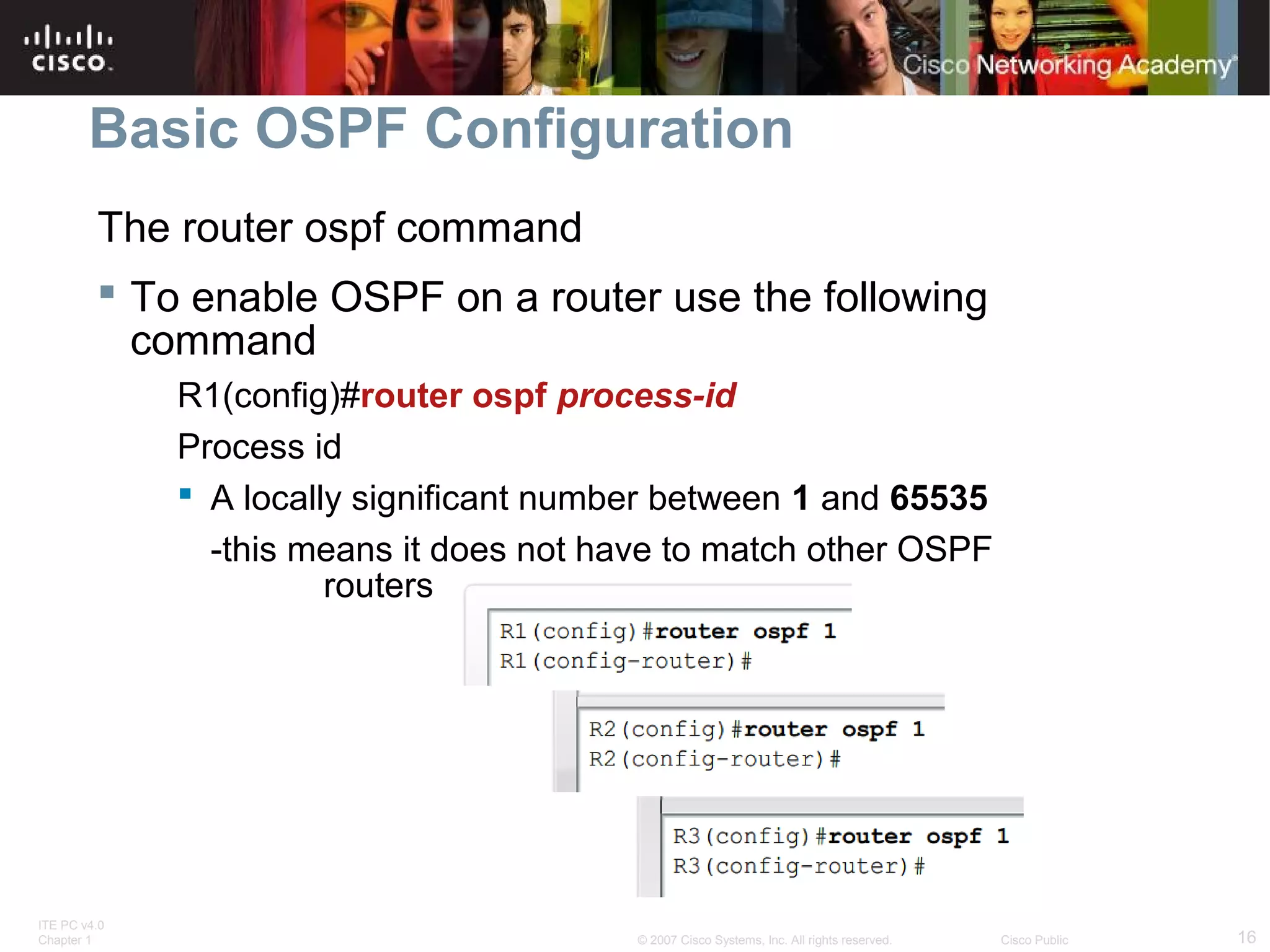 Basic OSPF Configuration
The router ospf command
 To enable OSPF on a router use the following
command
R1(config)#router ospf process-id
Process id
 A locally significant number between 1 and 65535
-this means it does not have to match other OSPF
routers

ITE PC v4.0
Chapter 1

© 2007 Cisco Systems, Inc. All rights reserved.

Cisco Public

16

 