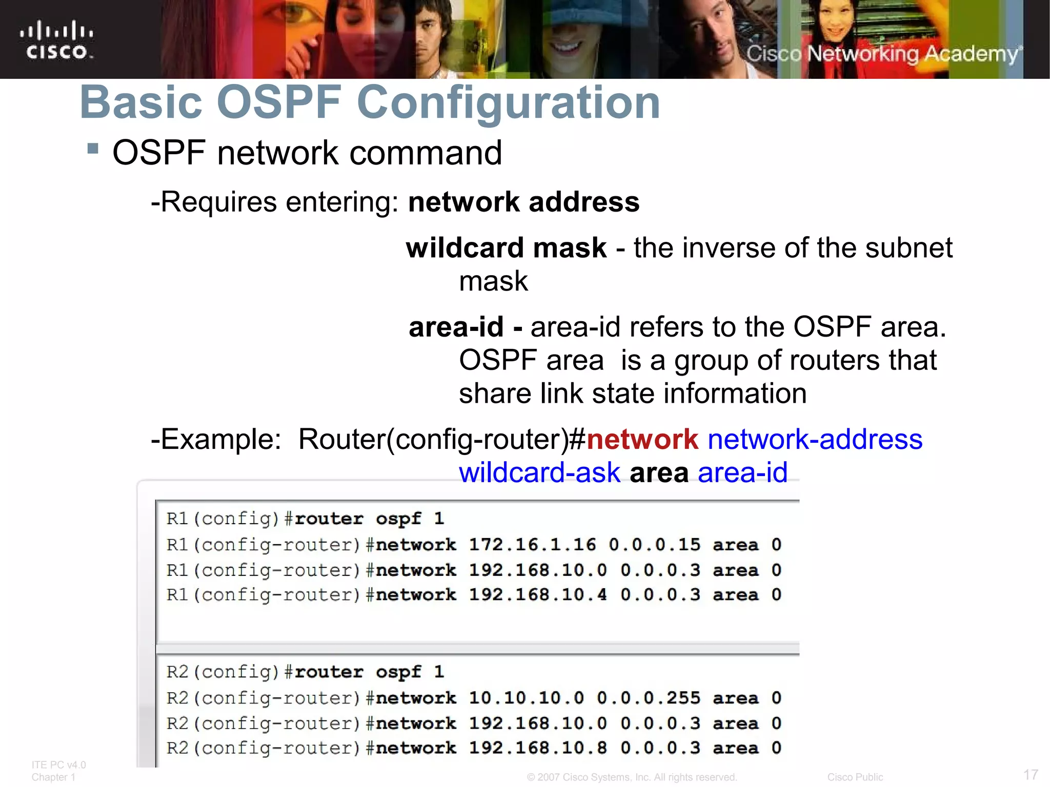 Basic OSPF Configuration
 OSPF network command
-Requires entering: network address
wildcard mask - the inverse of the subnet
mask
area-id - area-id refers to the OSPF area.
OSPF area is a group of routers that
share link state information
-Example: Router(config-router)#network network-address
wildcard-ask area area-id

ITE PC v4.0
Chapter 1

© 2007 Cisco Systems, Inc. All rights reserved.

Cisco Public

17

 