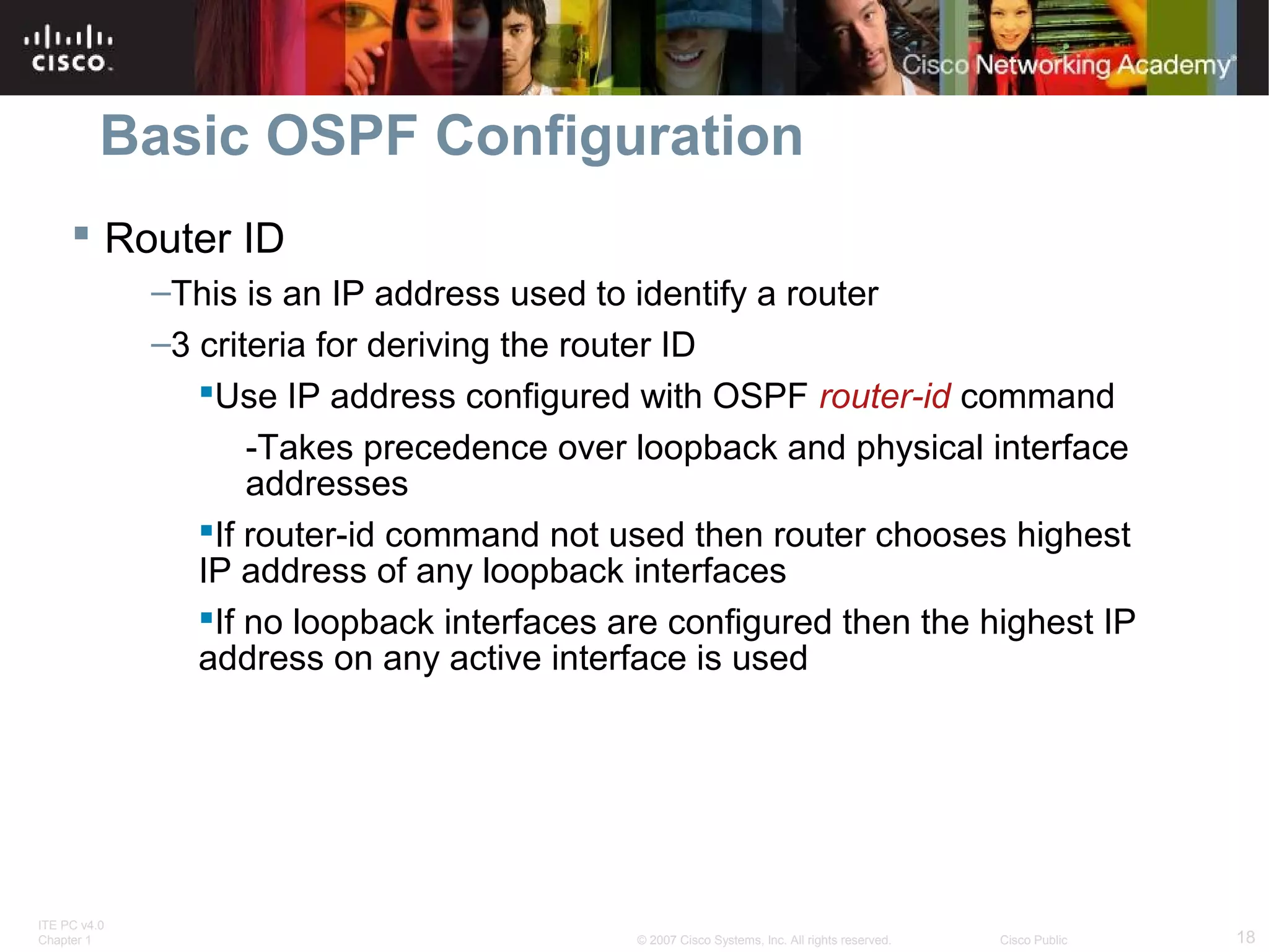 Basic OSPF Configuration
 Router ID
–This is an IP address used to identify a router
–3 criteria for deriving the router ID
Use IP address configured with OSPF router-id command
-Takes precedence over loopback and physical interface
addresses
If router-id command not used then router chooses highest
IP address of any loopback interfaces
If no loopback interfaces are configured then the highest IP
address on any active interface is used

ITE PC v4.0
Chapter 1

© 2007 Cisco Systems, Inc. All rights reserved.

Cisco Public

18

 