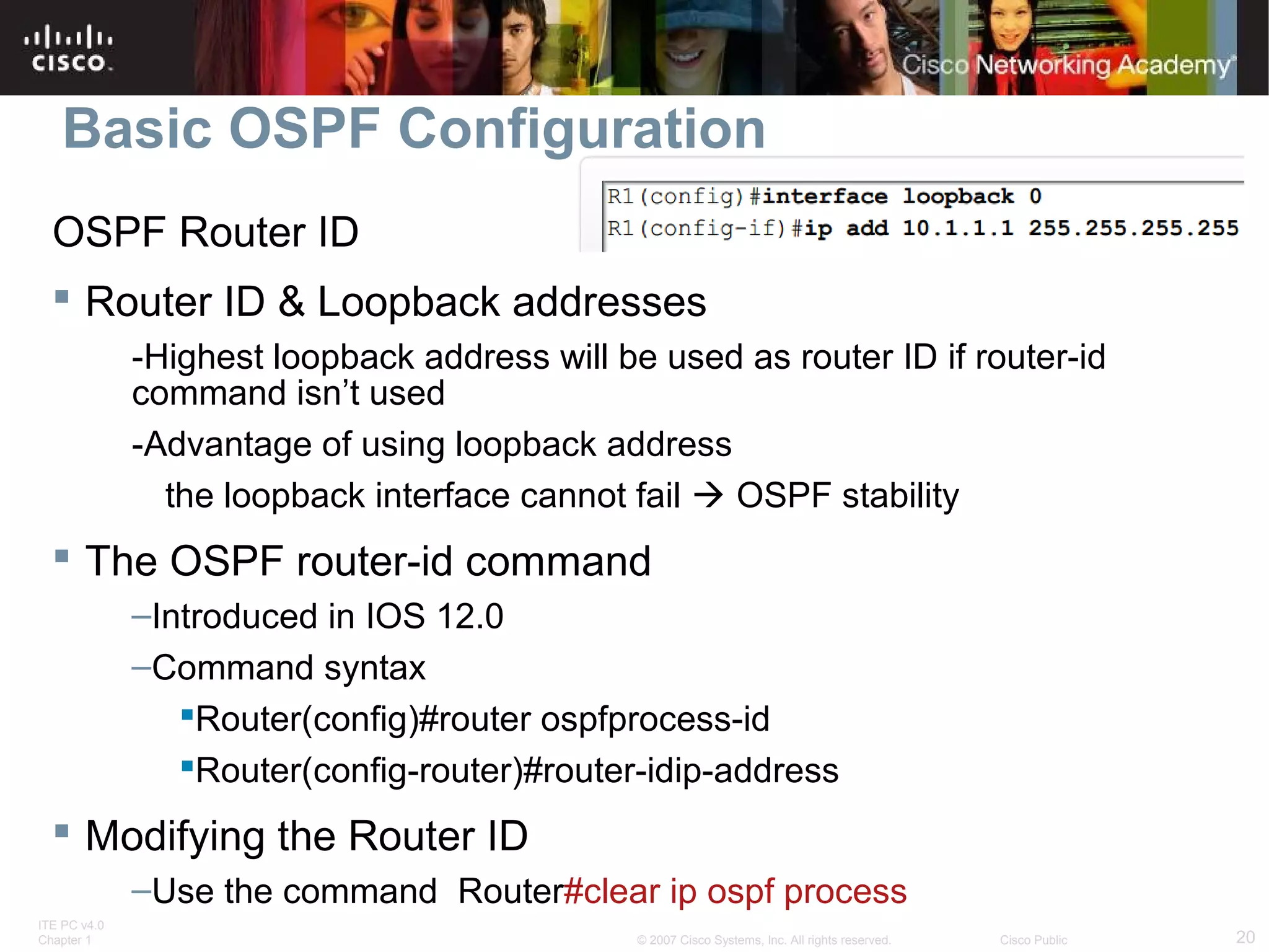 Basic OSPF Configuration
OSPF Router ID
 Router ID & Loopback addresses
-Highest loopback address will be used as router ID if router-id
command isn’t used
-Advantage of using loopback address
the loopback interface cannot fail  OSPF stability

 The OSPF router-id command
–Introduced in IOS 12.0
–Command syntax
Router(config)#router ospfprocess-id
Router(config-router)#router-idip-address

 Modifying the Router ID
–Use the command Router#clear ip ospf process
ITE PC v4.0
Chapter 1

© 2007 Cisco Systems, Inc. All rights reserved.

Cisco Public

20

 