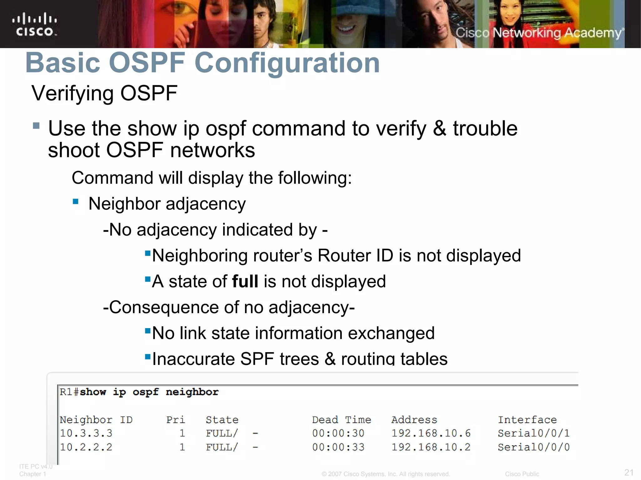 Basic OSPF Configuration
Verifying OSPF
 Use the show ip ospf command to verify & trouble
shoot OSPF networks
Command will display the following:
 Neighbor adjacency
-No adjacency indicated by Neighboring router’s Router ID is not displayed
A state of full is not displayed
-Consequence of no adjacencyNo link state information exchanged
Inaccurate SPF trees & routing tables

ITE PC v4.0
Chapter 1

© 2007 Cisco Systems, Inc. All rights reserved.

Cisco Public

21

 