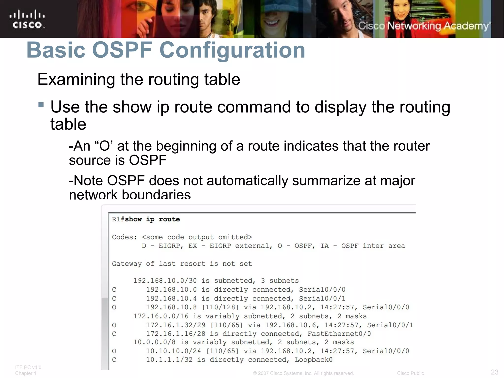 Basic OSPF Configuration
Examining the routing table
 Use the show ip route command to display the routing
table
-An “O’ at the beginning of a route indicates that the router
source is OSPF
-Note OSPF does not automatically summarize at major
network boundaries

ITE PC v4.0
Chapter 1

© 2007 Cisco Systems, Inc. All rights reserved.

Cisco Public

23

 