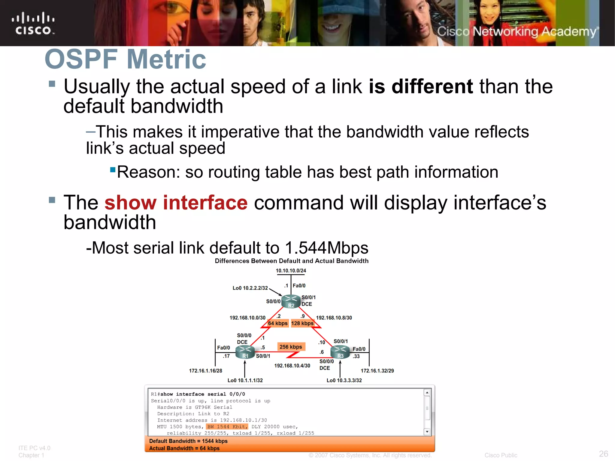 OSPF Metric
 Usually the actual speed of a link is different than the
default bandwidth
–This makes it imperative that the bandwidth value reflects
link’s actual speed
Reason: so routing table has best path information

 The show interface command will display interface’s
bandwidth
-Most serial link default to 1.544Mbps

ITE PC v4.0
Chapter 1

© 2007 Cisco Systems, Inc. All rights reserved.

Cisco Public

26

 