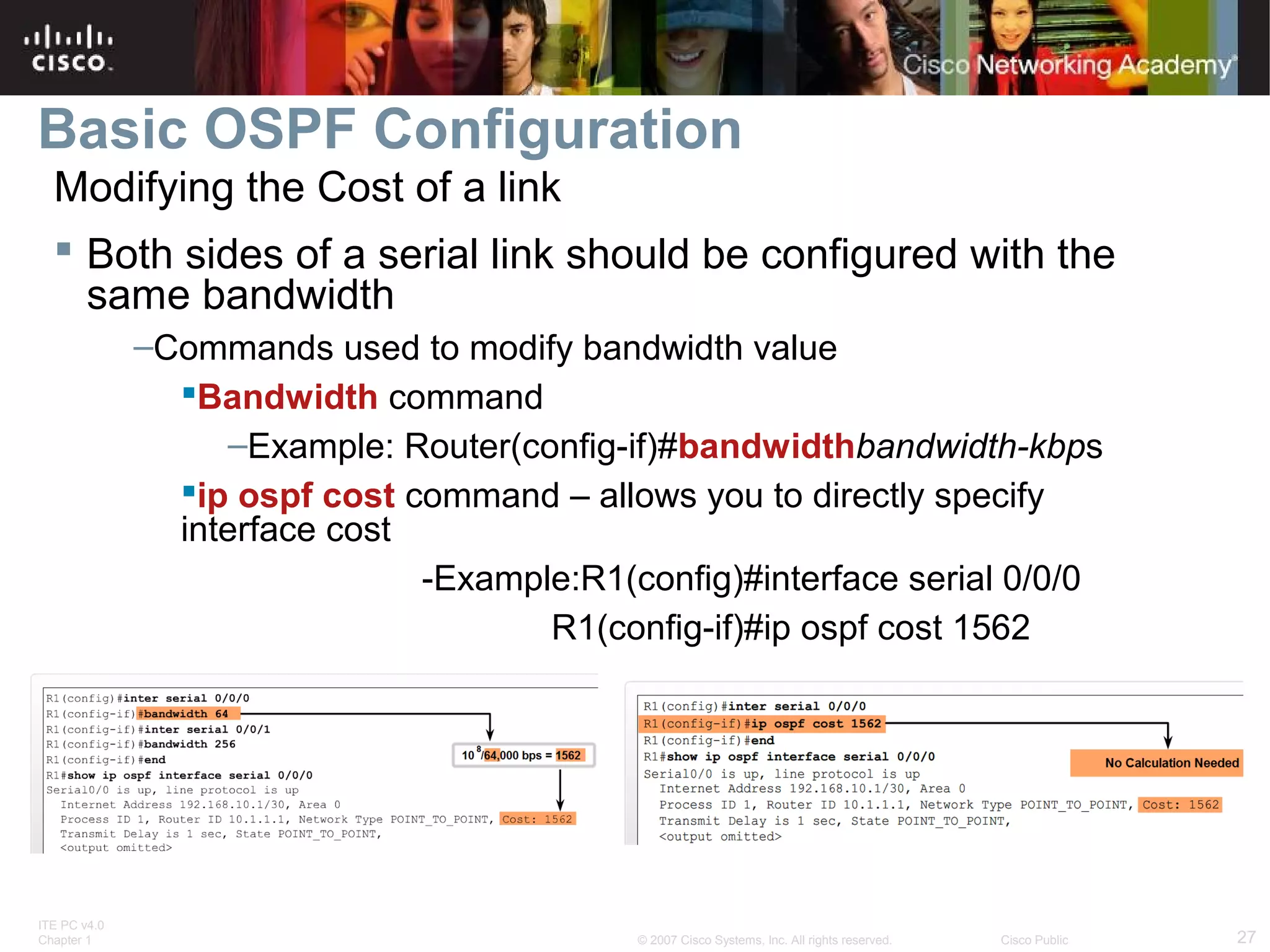 Basic OSPF Configuration
Modifying the Cost of a link
 Both sides of a serial link should be configured with the
same bandwidth
–Commands used to modify bandwidth value
Bandwidth command
–Example: Router(config-if)#bandwidthbandwidth-kbps
ip ospf cost command – allows you to directly specify
interface cost
-Example:R1(config)#interface serial 0/0/0
R1(config-if)#ip ospf cost 1562

ITE PC v4.0
Chapter 1

© 2007 Cisco Systems, Inc. All rights reserved.

Cisco Public

27

 
