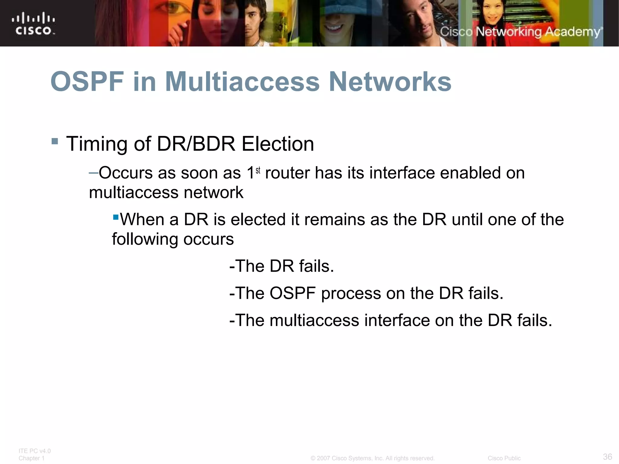 OSPF in Multiaccess Networks
 Timing of DR/BDR Election
–Occurs as soon as 1st router has its interface enabled on
multiaccess network
When a DR is elected it remains as the DR until one of the
following occurs
-The DR fails.
-The OSPF process on the DR fails.
-The multiaccess interface on the DR fails.

ITE PC v4.0
Chapter 1

© 2007 Cisco Systems, Inc. All rights reserved.

Cisco Public

36

 