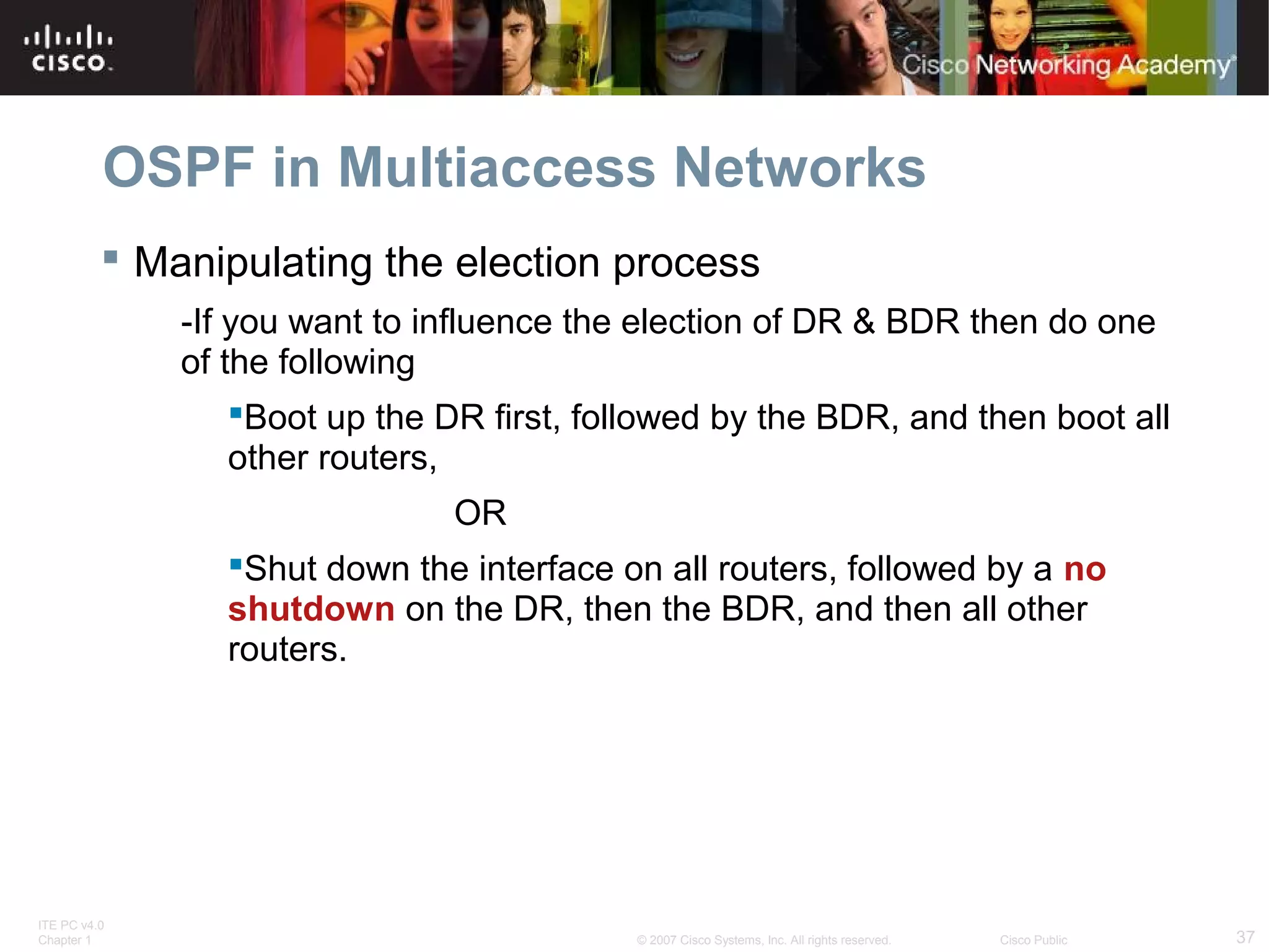 OSPF in Multiaccess Networks
 Manipulating the election process
-If you want to influence the election of DR & BDR then do one
of the following
Boot up the DR first, followed by the BDR, and then boot all
other routers,
OR
Shut down the interface on all routers, followed by a no
shutdown on the DR, then the BDR, and then all other
routers.

ITE PC v4.0
Chapter 1

© 2007 Cisco Systems, Inc. All rights reserved.

Cisco Public

37

 
