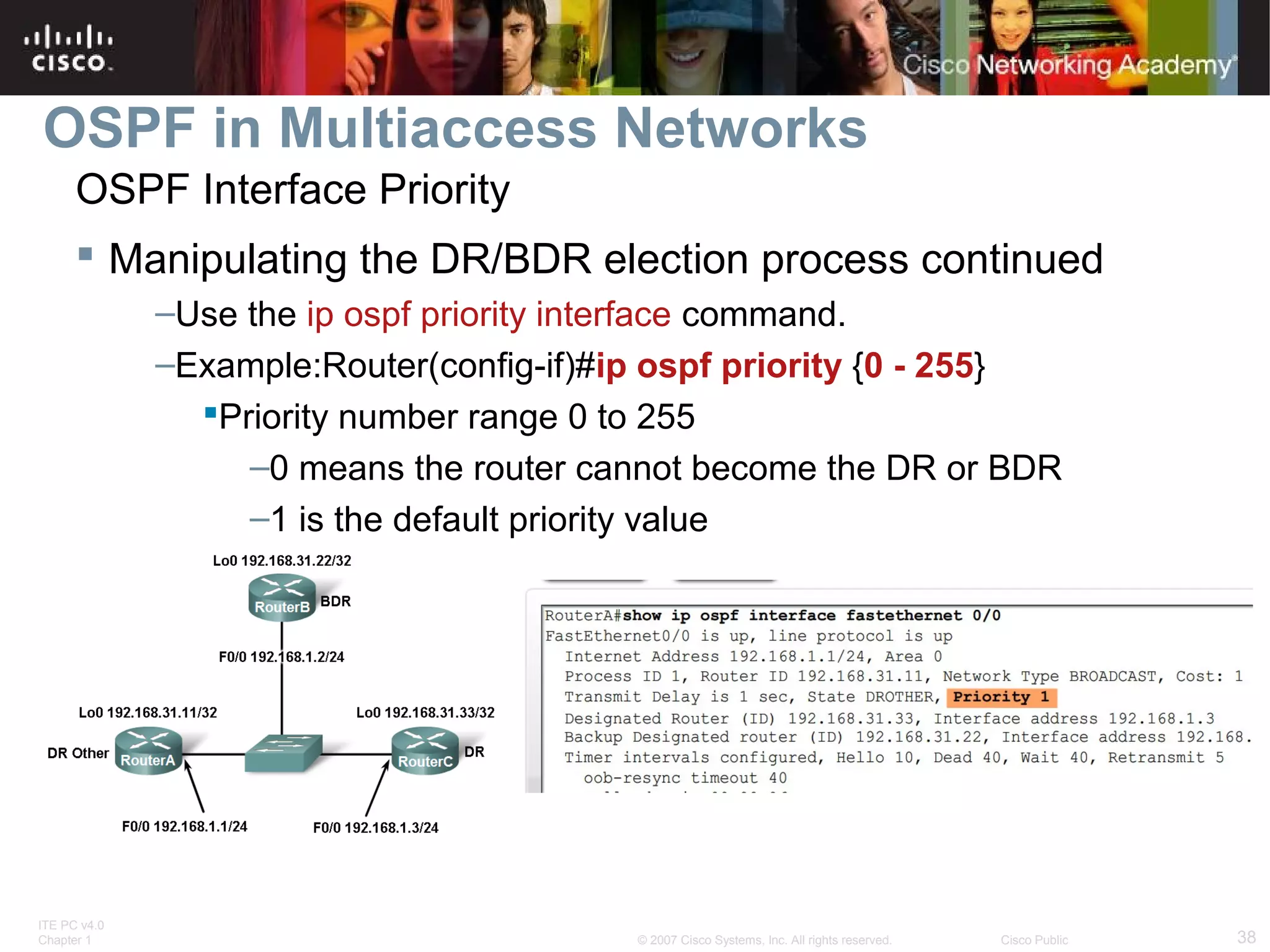 OSPF in Multiaccess Networks
OSPF Interface Priority
 Manipulating the DR/BDR election process continued
–Use the ip ospf priority interface command.
–Example:Router(config-if)#ip ospf priority {0 - 255}
Priority number range 0 to 255
–0 means the router cannot become the DR or BDR
–1 is the default priority value

ITE PC v4.0
Chapter 1

© 2007 Cisco Systems, Inc. All rights reserved.

Cisco Public

38

 