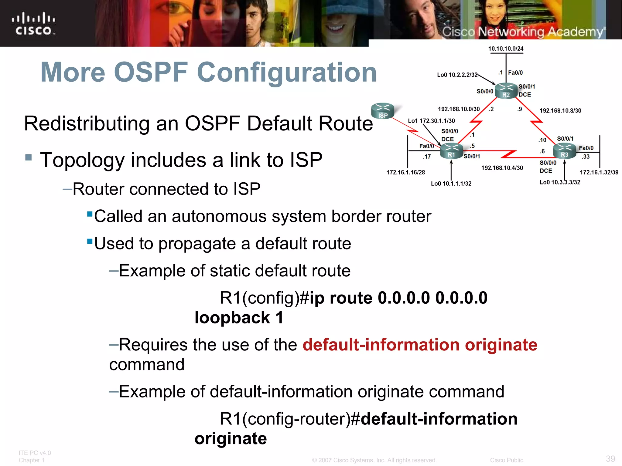 More OSPF Configuration
Redistributing an OSPF Default Route
 Topology includes a link to ISP
–Router connected to ISP
Called an autonomous system border router
Used to propagate a default route
–Example of static default route
R1(config)#ip route 0.0.0.0 0.0.0.0
loopback 1
–Requires the use of the default-information originate
command
–Example of default-information originate command
R1(config-router)#default-information
originate
ITE PC v4.0
Chapter 1

© 2007 Cisco Systems, Inc. All rights reserved.

Cisco Public

39

 