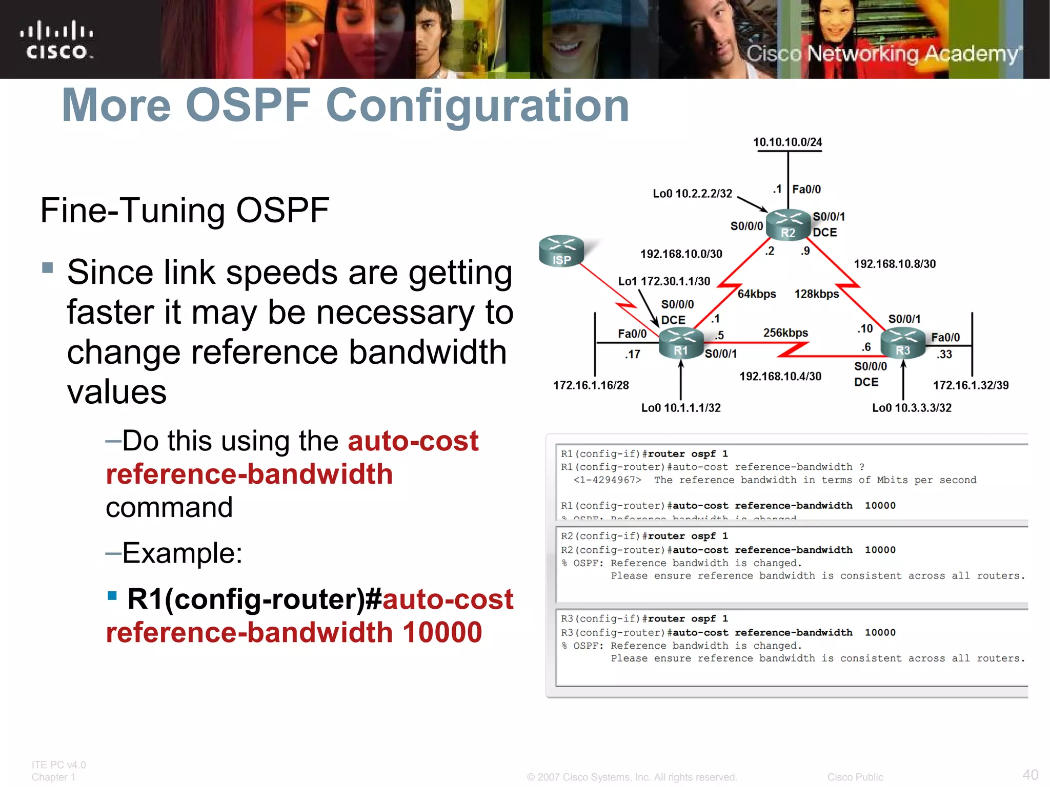 More OSPF Configuration
Fine-Tuning OSPF
 Since link speeds are getting
faster it may be necessary to
change reference bandwidth
values
–Do this using the auto-cost
reference-bandwidth
command
–Example:
 R1(config-router)#auto-cost
reference-bandwidth 10000

ITE PC v4.0
Chapter 1

© 2007 Cisco Systems, Inc. All rights reserved.

Cisco Public

40

 
