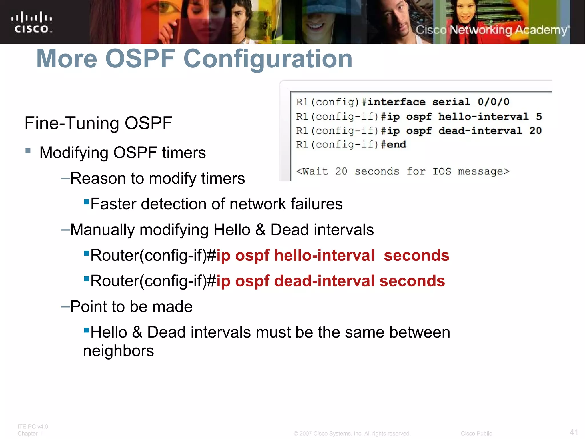 More OSPF Configuration
Fine-Tuning OSPF
 Modifying OSPF timers
–Reason to modify timers
Faster detection of network failures
–Manually modifying Hello & Dead intervals
Router(config-if)#ip ospf hello-interval seconds
Router(config-if)#ip ospf dead-interval seconds
–Point to be made
Hello & Dead intervals must be the same between
neighbors

ITE PC v4.0
Chapter 1

© 2007 Cisco Systems, Inc. All rights reserved.

Cisco Public

41

 