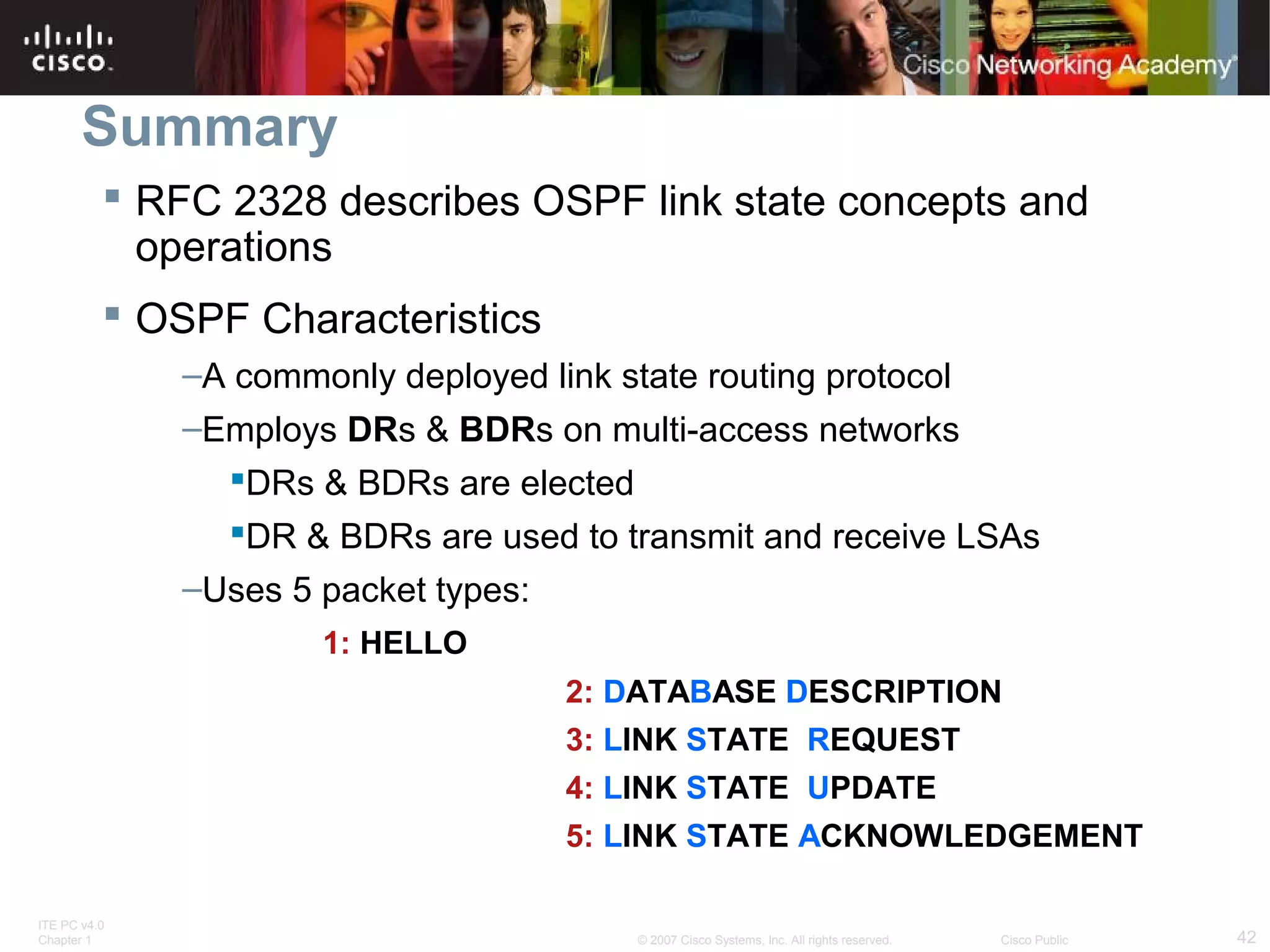 Summary
 RFC 2328 describes OSPF link state concepts and
operations
 OSPF Characteristics
–A commonly deployed link state routing protocol
–Employs DRs & BDRs on multi-access networks
DRs & BDRs are elected
DR & BDRs are used to transmit and receive LSAs
–Uses 5 packet types:
1: HELLO
2: DATABASE DESCRIPTION
3: LINK STATE REQUEST
4: LINK STATE UPDATE
5: LINK STATE ACKNOWLEDGEMENT
ITE PC v4.0
Chapter 1

© 2007 Cisco Systems, Inc. All rights reserved.

Cisco Public

42

 