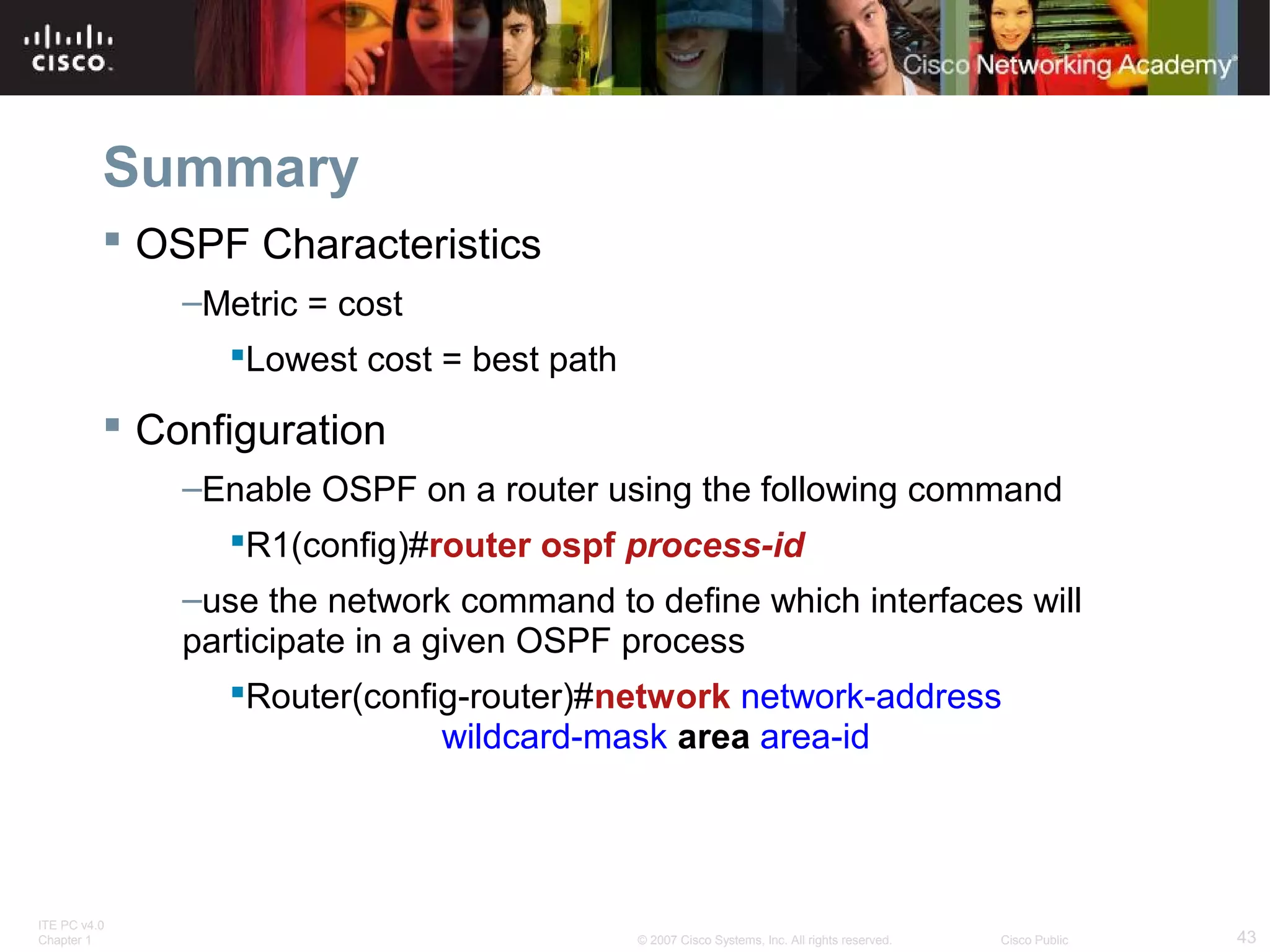 Summary
 OSPF Characteristics
–Metric = cost
Lowest cost = best path

 Configuration
–Enable OSPF on a router using the following command
R1(config)#router ospf process-id
–use the network command to define which interfaces will
participate in a given OSPF process
Router(config-router)#network network-address
wildcard-mask area area-id

ITE PC v4.0
Chapter 1

© 2007 Cisco Systems, Inc. All rights reserved.

Cisco Public

43

 