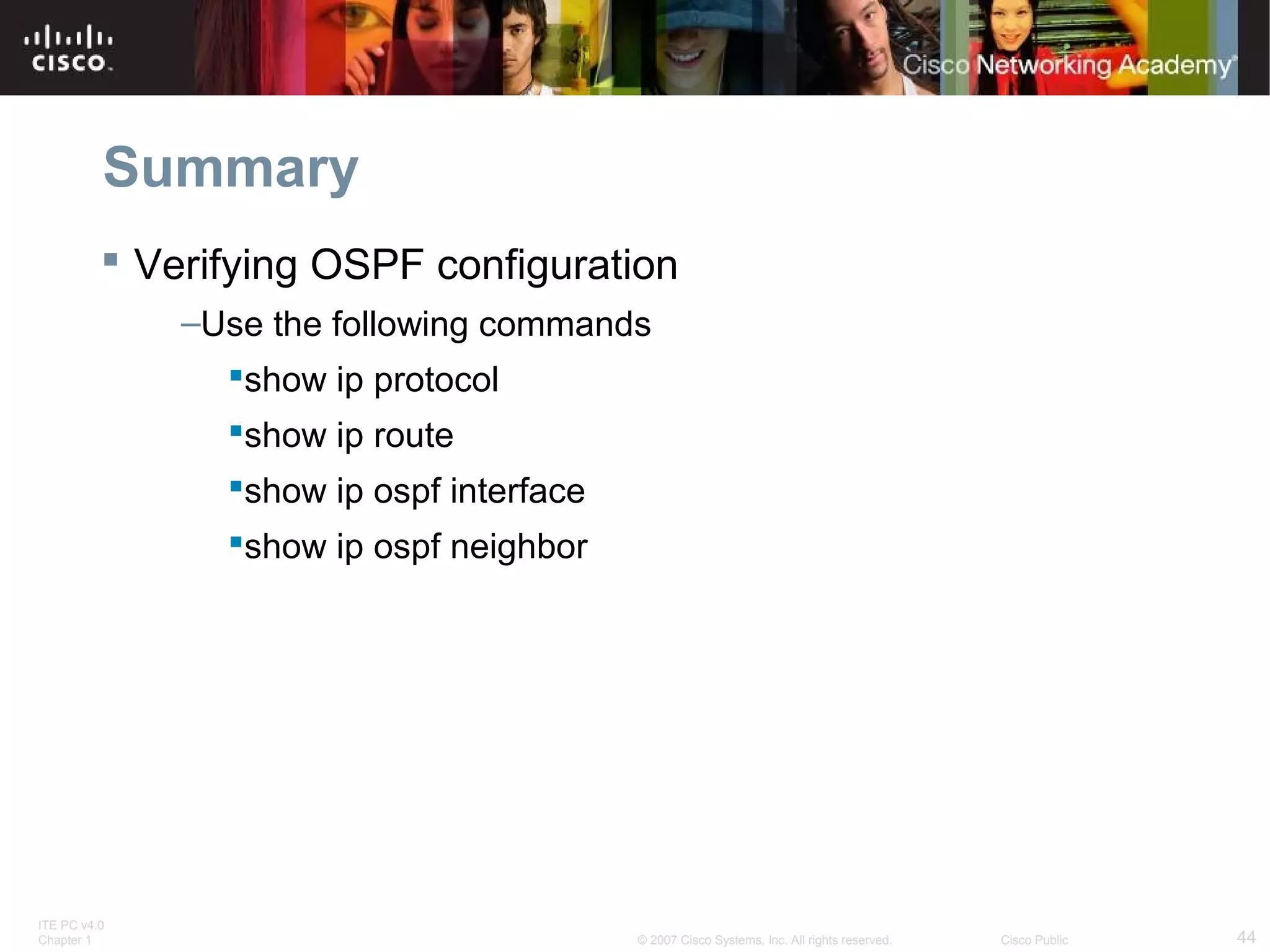 Summary
 Verifying OSPF configuration
–Use the following commands
show ip protocol
show ip route
show ip ospf interface
show ip ospf neighbor

ITE PC v4.0
Chapter 1

© 2007 Cisco Systems, Inc. All rights reserved.

Cisco Public

44

 