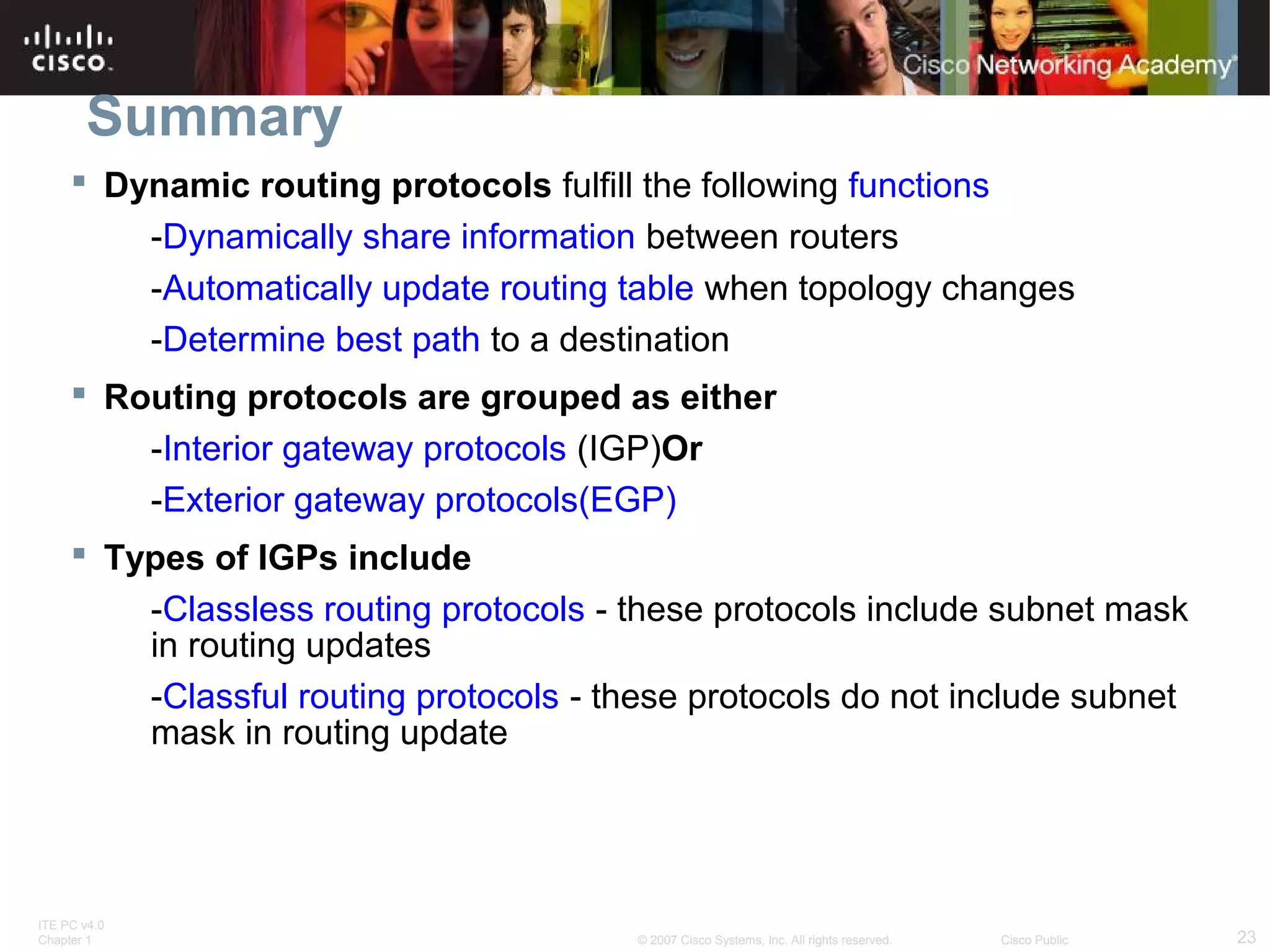 ITE PC v4.0
Chapter 1 23© 2007 Cisco Systems, Inc. All rights reserved. Cisco Public
Summary
 Dynamic routing protocols fulfill the following functions
-Dynamically share information between routers
-Automatically update routing table when topology changes
-Determine best path to a destination
 Routing protocols are grouped as either
-Interior gateway protocols (IGP)Or
-Exterior gateway protocols(EGP)
 Types of IGPs include
-Classless routing protocols - these protocols include subnet mask
in routing updates
-Classful routing protocols - these protocols do not include subnet
mask in routing update
 