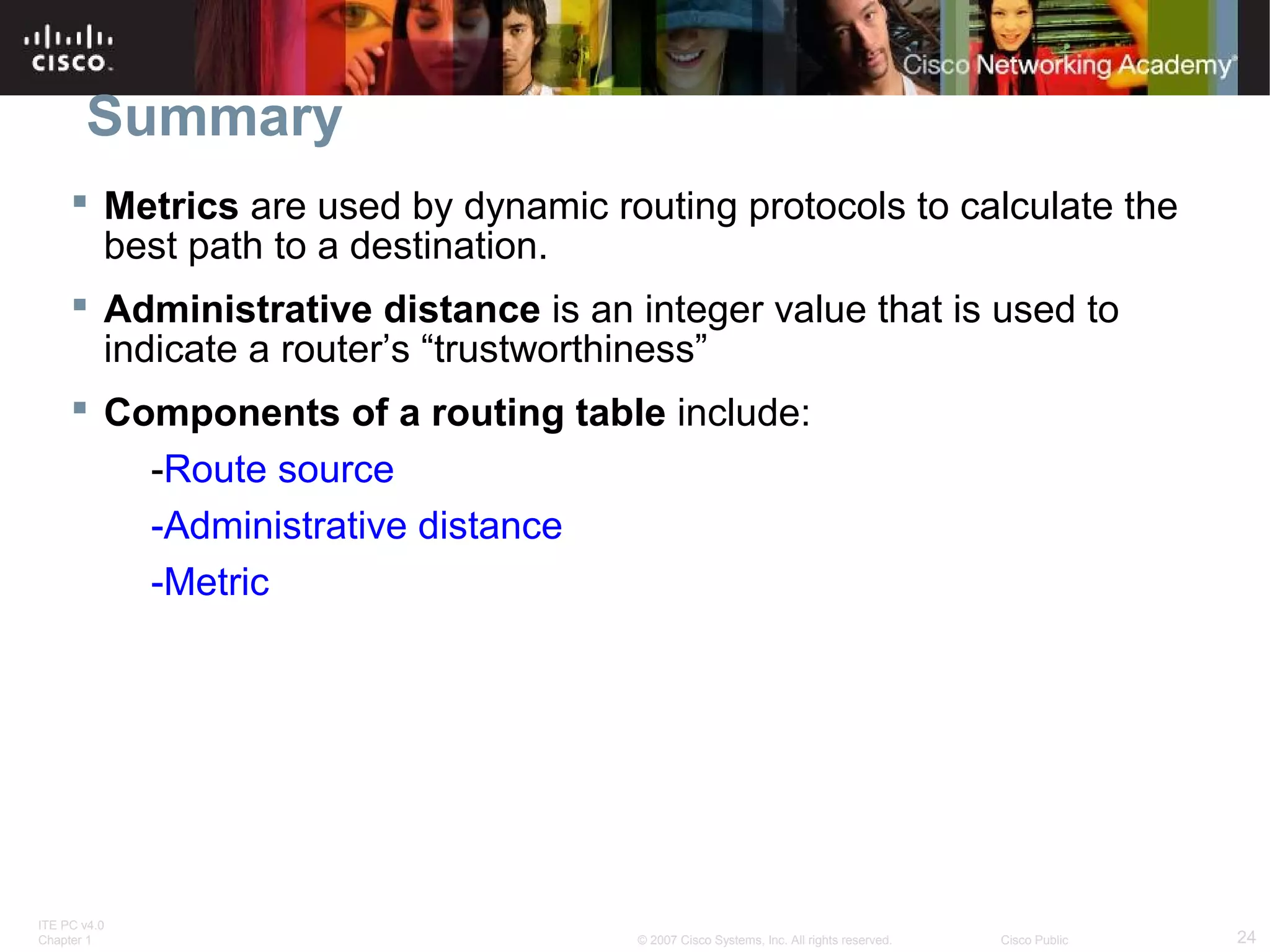 ITE PC v4.0
Chapter 1 24© 2007 Cisco Systems, Inc. All rights reserved. Cisco Public
Summary
 Metrics are used by dynamic routing protocols to calculate the
best path to a destination.
 Administrative distance is an integer value that is used to
indicate a router’s “trustworthiness”
 Components of a routing table include:
-Route source
-Administrative distance
-Metric
 