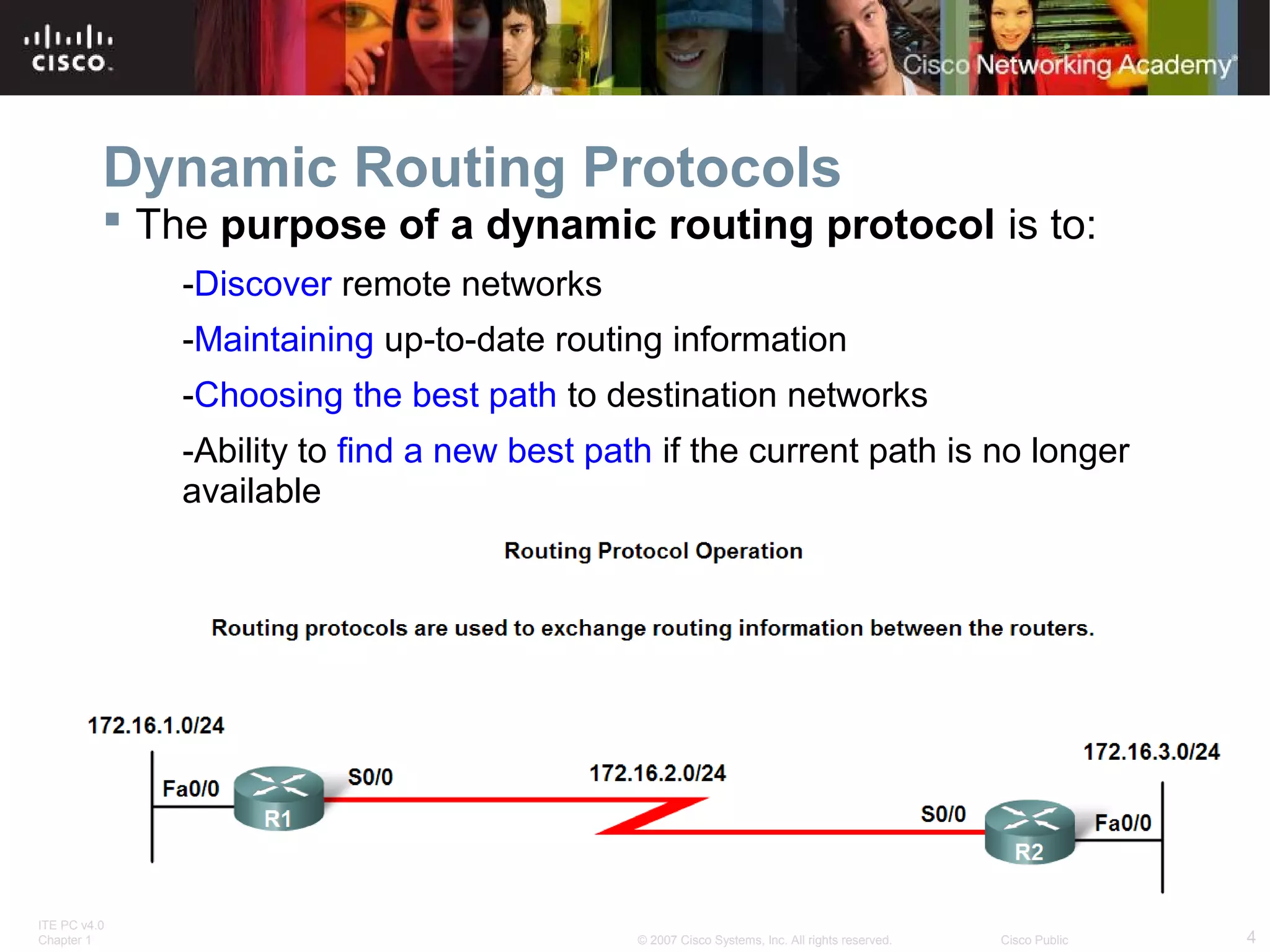 ITE PC v4.0
Chapter 1 4© 2007 Cisco Systems, Inc. All rights reserved. Cisco Public
Dynamic Routing Protocols
 The purpose of a dynamic routing protocol is to:
-Discover remote networks
-Maintaining up-to-date routing information
-Choosing the best path to destination networks
-Ability to find a new best path if the current path is no longer
available
 