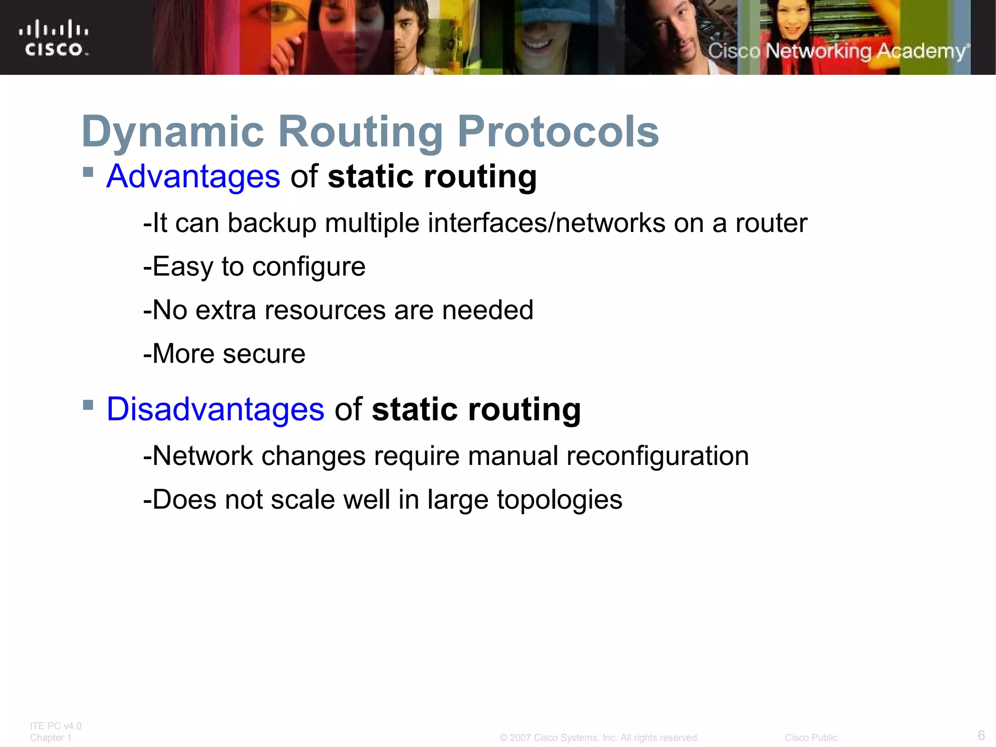 ITE PC v4.0
Chapter 1 6© 2007 Cisco Systems, Inc. All rights reserved. Cisco Public
Dynamic Routing Protocols
 Advantages of static routing
-It can backup multiple interfaces/networks on a router
-Easy to configure
-No extra resources are needed
-More secure
 Disadvantages of static routing
-Network changes require manual reconfiguration
-Does not scale well in large topologies
 