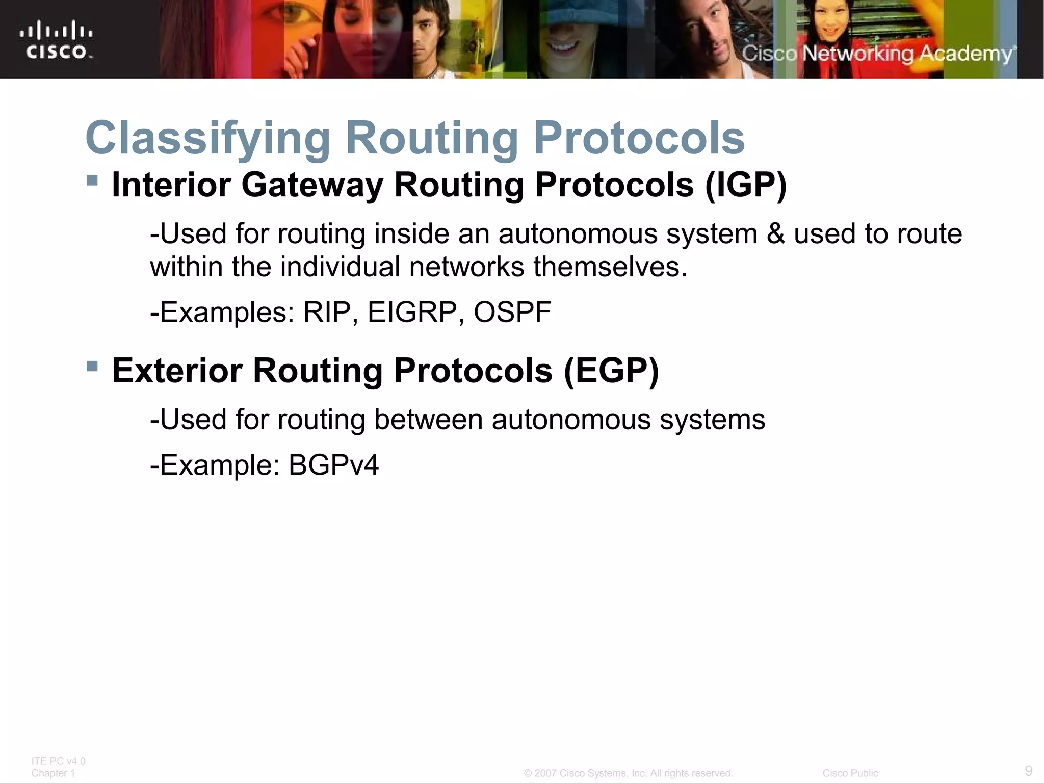 ITE PC v4.0
Chapter 1 9© 2007 Cisco Systems, Inc. All rights reserved. Cisco Public
Classifying Routing Protocols
 Interior Gateway Routing Protocols (IGP)
-Used for routing inside an autonomous system & used to route
within the individual networks themselves.
-Examples: RIP, EIGRP, OSPF
 Exterior Routing Protocols (EGP)
-Used for routing between autonomous systems
-Example: BGPv4
 