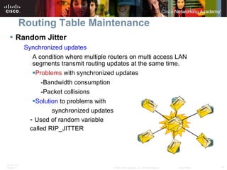 Routing Table Maintenance Random Jitter Synchronized updates A condition where multiple routers on multi access LAN segments transmit routing updates at the same time. Problems   with synchronized updates -Bandwidth consumption -Packet collisions Solution  to problems with  synchronized updates -  Used of random variable  called RIP_JITTER 