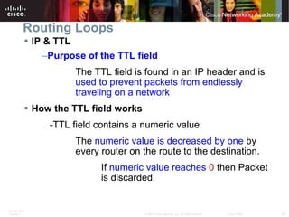 Routing Loops IP & TTL Purpose of the TTL field The TTL field is found in an IP header and is  used to prevent packets from endlessly  traveling on a network How the TTL field works -TTL field contains a numeric value The  numeric value is decreased by one  by  every router on the route to the destination. If  numeric value reaches   0  then Packet  is discarded. 