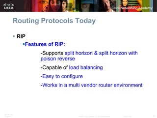 Routing Protocols Today RIP Features of RIP: -Supports  split horizon & split horizon with  poison reverse -Capable of  load balancing   - Easy to configure - Works in a multi vendor router environment 