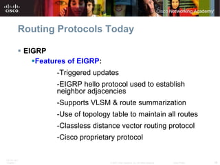 Routing Protocols Today EIGRP Features of EIGRP : -Triggered updates -EIGRP hello protocol used to establish  neighbor adjacencies -Supports VLSM & route summarization -Use of topology table to maintain all routes -Classless distance vector routing protocol -Cisco proprietary protocol 