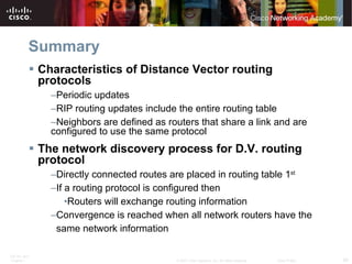 Summary Characteristics of Distance Vector routing protocols Periodic updates RIP routing updates include the entire routing table Neighbors are defined as routers that share a link and are configured to use the same protocol The network discovery process for D.V. routing protocol Directly connected routes are placed in routing table 1 st If a routing protocol is configured then Routers will exchange routing information Convergence is reached when all network routers have the  same network information 