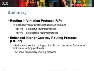 Summary Routing Information Protocol (RIP) A distance vector protocol that has 2 versions RIPv1 – a classful routing protocol RIPv2  - a classless routing protocol Enhanced Interior Gateway Routing Protocol (EIGRP) A distance vector routing protocols that has some features of link state routing protocols A Cisco proprietary routing protocol 