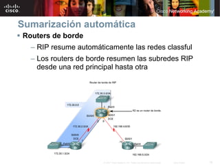 Sumarización automática
Routers de borde
  – RIP resume automáticamente las redes classful
  – Los routers de borde resumen las subredes RIP
    desde una red principal hasta otra




                       © 2007 Cisco Systems, Inc. Todos los derechos reservados.   Cisco Public   18
 