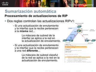 Sumarización automática
Procesamiento de actualizaciones de RIP
 Dos reglas controlan las actualizaciones RIPv1:
     - Si una actualización de enrutamiento
       y la interfaz que la recibe pertenecen
       a la misma red...
            La máscara de subred de la
            interfaz se aplica a la red en
            la actualización de enrutamiento.
     - Si una actualización de enrutamiento
       y la interfaz que la recibe pertenecen
       a una red diferente...
            La máscara de subred classful
            de la red se aplica a la red en la
            actualización de enrutamiento.


                                 © 2007 Cisco Systems, Inc. Todos los derechos reservados.   Cisco Public   19
 