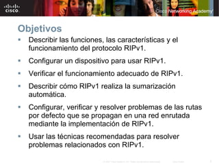 Objetivos
  Describir las funciones, las características y el
  funcionamiento del protocolo RIPv1.
  Configurar un dispositivo para usar RIPv1.
  Verificar el funcionamiento adecuado de RIPv1.
  Describir cómo RIPv1 realiza la sumarización
  automática.
  Configurar, verificar y resolver problemas de las rutas
  por defecto que se propagan en una red enrutada
  mediante la implementación de RIPv1.
  Usar las técnicas recomendadas para resolver
  problemas relacionados con RIPv1.

                          © 2007 Cisco Systems, Inc. Todos los derechos reservados.   Cisco Public   2
 