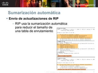 Sumarización automática
Envío de actualizaciones de RIP
  – RIP usa la sumarización automática
    para reducir el tamaño de
    una tabla de enrutamiento




                        © 2007 Cisco Systems, Inc. Todos los derechos reservados.   Cisco Public   20
 