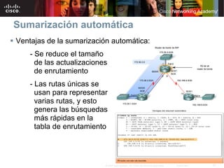 Sumarización automática
Ventajas de la sumarización automática:
    - Se reduce el tamaño
      de las actualizaciones
      de enrutamiento
    - Las rutas únicas se
      usan para representar
      varias rutas, y esto
      genera las búsquedas
      más rápidas en la
      tabla de enrutamiento




                           © 2007 Cisco Systems, Inc. Todos los derechos reservados.   Cisco Public   21
 