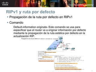 RIPv1 y ruta por defecto
 Propagación de la ruta por defecto en RIPv1
 Comando
   Default-information originate- Este comando se usa para
   especificar que el router va a originar información por defecto
   mediante la propagación de la ruta estática por defecto en la
   actualización RIP.




                              © 2007 Cisco Systems, Inc. Todos los derechos reservados.   Cisco Public   26
 