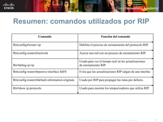 Resumen: comandos utilizados por RIP
                   Comando                                                         Función del comando

Rtr(config)#router rip                                Habilita el proceso de enrutamiento del protocolo RIP.

Rtr(config-router)#network                            Asocia una red con un proceso de enrutamiento RIP.

                                                      Usado para ver el tiempo real en las actualizaciones
Rtr#debug ip rip                                      de enrutamiento RIP.

Rtr(config-router)#passive-interface fa0/0            Evita que las actualizaciones RIP salgan de una interfaz.

Rtr(config-router)#default-information originate      Usado por RIP para propagar las rutas por defecto.

Rtr#show ip protocols                                 Usado para mostrar los temporizadores que utiliza RIP.




                                                   © 2007 Cisco Systems, Inc. Todos los derechos reservados.   Cisco Public   28
 