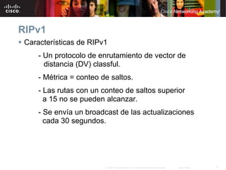 RIPv1
 Características de RIPv1
     - Un protocolo de enrutamiento de vector de
       distancia (DV) classful.
     - Métrica = conteo de saltos.
     - Las rutas con un conteo de saltos superior
       a 15 no se pueden alcanzar.
     - Se envía un broadcast de las actualizaciones
       cada 30 segundos.




                         © 2007 Cisco Systems, Inc. Todos los derechos reservados.   Cisco Public   3
 