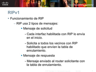 RIPv1
 Funcionamiento de RIP
   – RIP usa 2 tipos de mensajes:
         Mensaje de solicitud
          - Cada interfaz habilitada con RIP lo envía
            en el inicio.
          - Solicita a todos los vecinos con RIP
            habilitado que envíen la tabla de
            enrutamiento.
         Mensaje de respuesta
          - Mensaje enviado al router solicitante con
            la tabla de enrutamiento.
                         © 2007 Cisco Systems, Inc. Todos los derechos reservados.   Cisco Public   5
 
