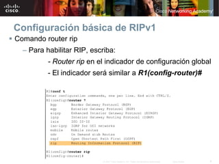 Configuración básica de RIPv1
Comando router rip
  – Para habilitar RIP, escriba:
          - Router rip en el indicador de configuración global
          - El indicador será similar a R1(config-router)#




                            © 2007 Cisco Systems, Inc. Todos los derechos reservados.   Cisco Public   9
 