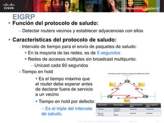 EIGRP
Función del protocolo de saludo:
  – Detectar routers vecinos y establecer adyacencias con ellos

Características del protocolo de saludo:
  – Intervalo de tiempo para el envío de paquetes de saludo:
       En la mayoría de las redes, es de 5 segundos
       Redes de accesos múltiples sin broadcast multipunto:
        – Unicast cada 60 segundos
  - Tiempo en hold
            Es el tiempo máximo que
          el router debe esperar antes
          de declarar fuera de servicio
          a un vecino
           Tiempo en hold por defecto:
             – Es el triple del intervalo
             de saludo.
                                © 2007 Cisco Systems, Inc. Todos los derechos reservados.   Cisco Public   13
 