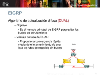 EIGRP
Algoritmo de actualización difusa (DUAL)
    – Objetivo
      • Es el método principal de EIGRP para evitar los
      bucles de enrutamiento
    – Ventaja del uso de DUAL:
      • Proporciona convergencia rápida
      mediante el mantenimiento de una
      lista de rutas de respaldo sin bucles




                              © 2007 Cisco Systems, Inc. Todos los derechos reservados.   Cisco Public   15
 