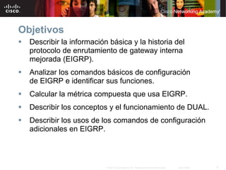 Objetivos
  Describir la información básica y la historia del
  protocolo de enrutamiento de gateway interna
  mejorada (EIGRP).
  Analizar los comandos básicos de configuración
  de EIGRP e identificar sus funciones.
  Calcular la métrica compuesta que usa EIGRP.
  Describir los conceptos y el funcionamiento de DUAL.
  Describir los usos de los comandos de configuración
  adicionales en EIGRP.



                          © 2007 Cisco Systems, Inc. Todos los derechos reservados.   Cisco Public   2
 