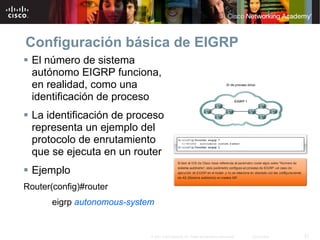 Configuración básica de EIGRP
  El número de sistema
  autónomo EIGRP funciona,
  en realidad, como una
  identificación de proceso
  La identificación de proceso
  representa un ejemplo del
  protocolo de enrutamiento
  que se ejecuta en un router
  Ejemplo
Router(config)#router
       eigrp autonomous-system


                             © 2007 Cisco Systems, Inc. Todos los derechos reservados.   Cisco Public   21
 