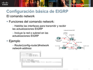Configuración básica de EIGRP
El comando network
 Funciones del comando network:
   – Habilita las interfaces para transmitir y recibir
   las actualizaciones EIGRP
   – Incluye la red o subred en las
   actualizaciones EIGRP

 Ejemplo
   – Router(config-router)#network
   network-address




                                 © 2007 Cisco Systems, Inc. Todos los derechos reservados.   Cisco Public   23
 